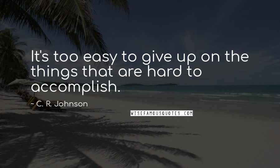 C. R. Johnson Quotes: It's too easy to give up on the things that are hard to accomplish.