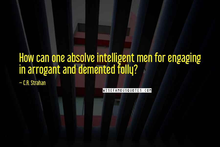 C.R. Strahan Quotes: How can one absolve intelligent men for engaging in arrogant and demented folly?
