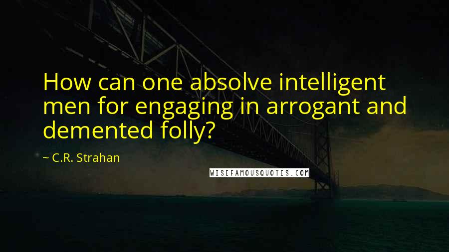 C.R. Strahan Quotes: How can one absolve intelligent men for engaging in arrogant and demented folly?