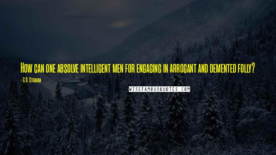 C.R. Strahan Quotes: How can one absolve intelligent men for engaging in arrogant and demented folly?