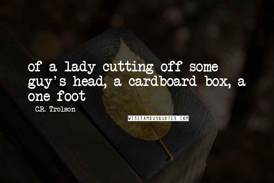 C.R. Trolson Quotes: of a lady cutting off some guy's head, a cardboard box, a one foot