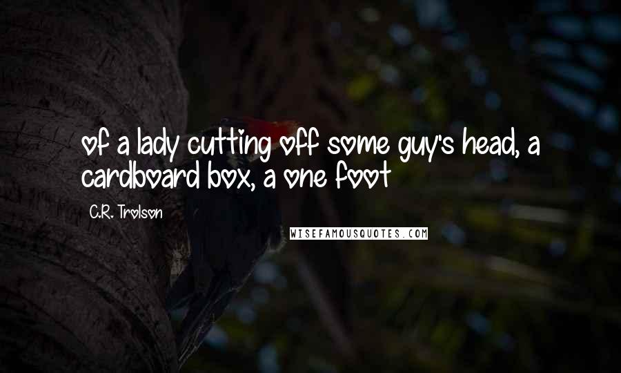 C.R. Trolson Quotes: of a lady cutting off some guy's head, a cardboard box, a one foot