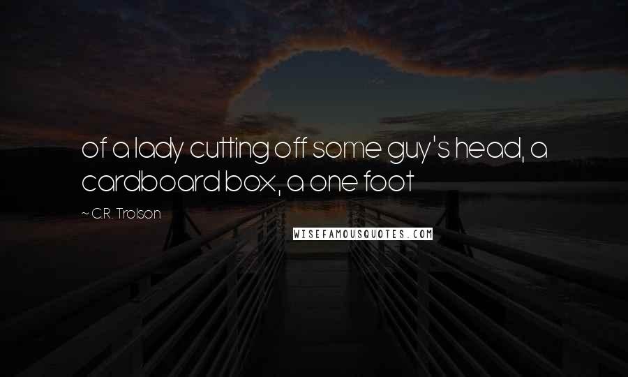 C.R. Trolson Quotes: of a lady cutting off some guy's head, a cardboard box, a one foot