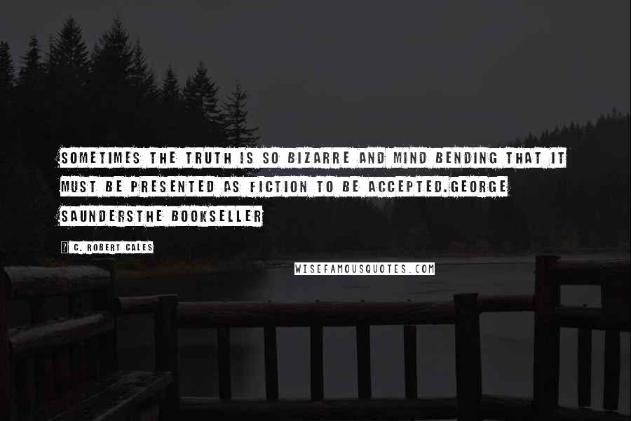 C. Robert Cales Quotes: Sometimes the truth is so bizarre and mind bending that it must be presented as fiction to be accepted.George SaundersThe Bookseller