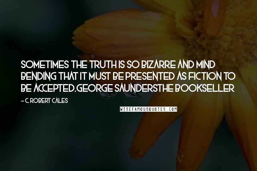 C. Robert Cales Quotes: Sometimes the truth is so bizarre and mind bending that it must be presented as fiction to be accepted.George SaundersThe Bookseller