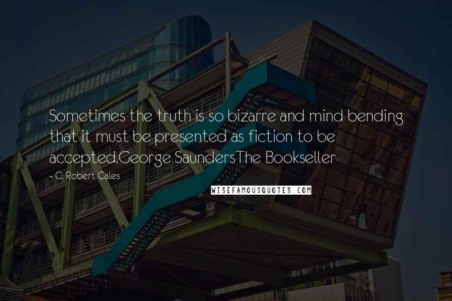 C. Robert Cales Quotes: Sometimes the truth is so bizarre and mind bending that it must be presented as fiction to be accepted.George SaundersThe Bookseller