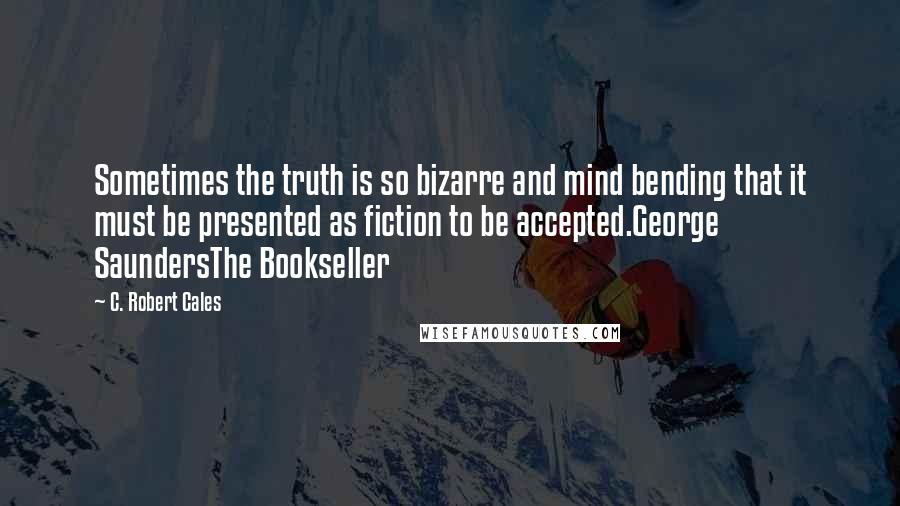 C. Robert Cales Quotes: Sometimes the truth is so bizarre and mind bending that it must be presented as fiction to be accepted.George SaundersThe Bookseller