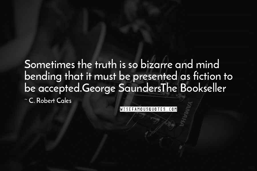 C. Robert Cales Quotes: Sometimes the truth is so bizarre and mind bending that it must be presented as fiction to be accepted.George SaundersThe Bookseller