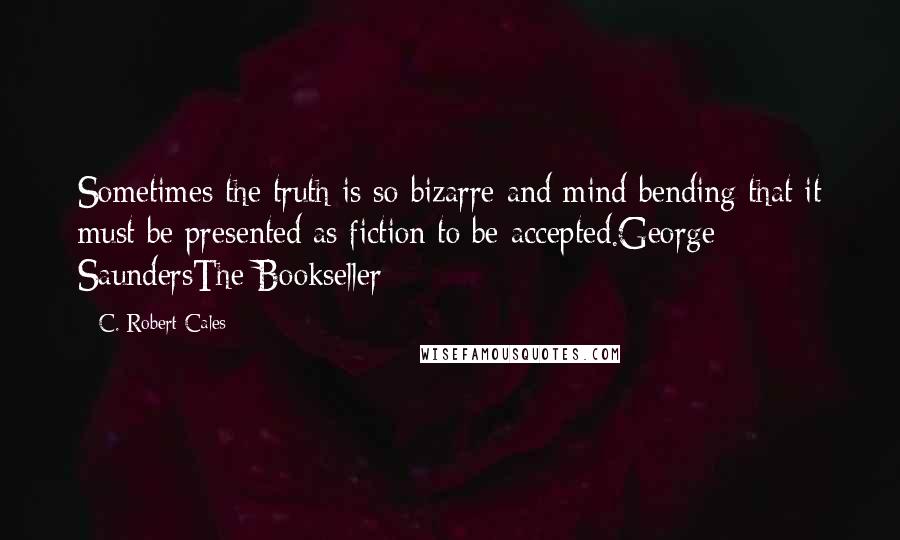 C. Robert Cales Quotes: Sometimes the truth is so bizarre and mind bending that it must be presented as fiction to be accepted.George SaundersThe Bookseller