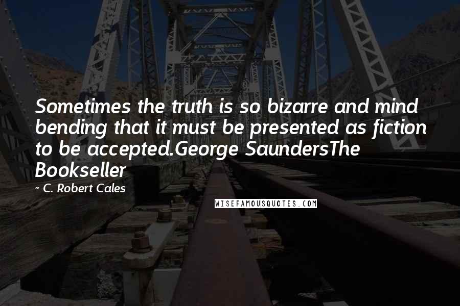 C. Robert Cales Quotes: Sometimes the truth is so bizarre and mind bending that it must be presented as fiction to be accepted.George SaundersThe Bookseller