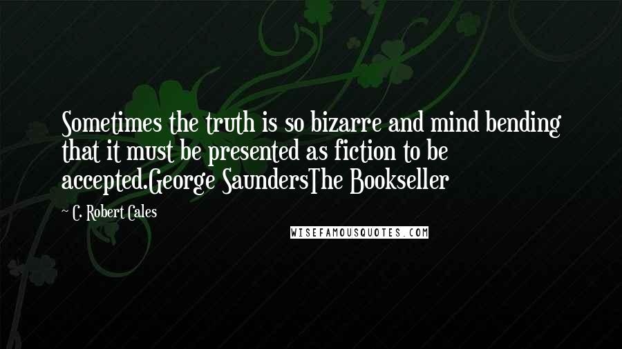 C. Robert Cales Quotes: Sometimes the truth is so bizarre and mind bending that it must be presented as fiction to be accepted.George SaundersThe Bookseller