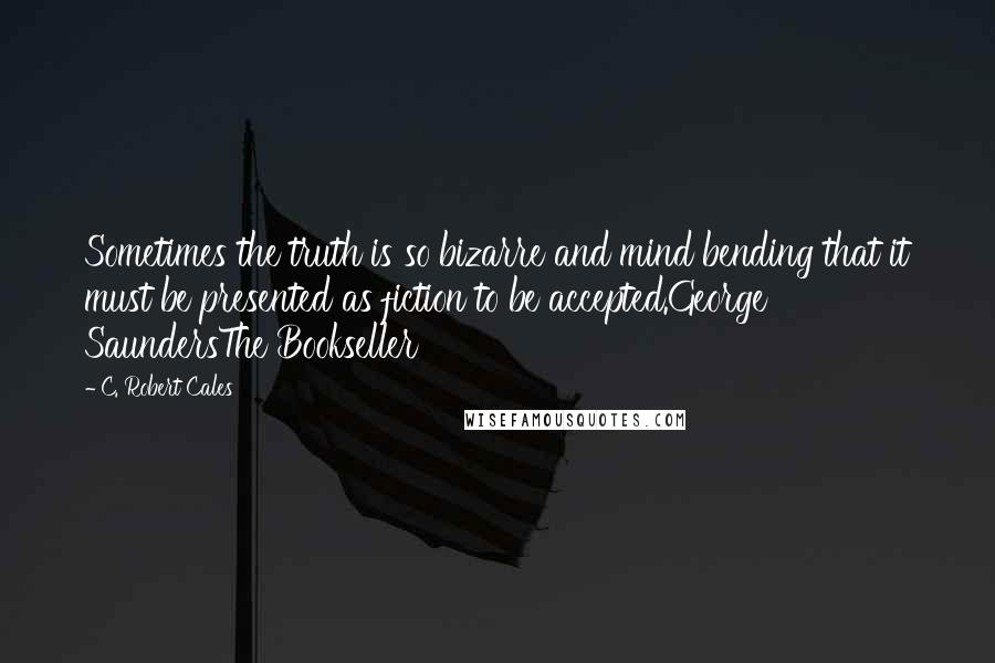 C. Robert Cales Quotes: Sometimes the truth is so bizarre and mind bending that it must be presented as fiction to be accepted.George SaundersThe Bookseller