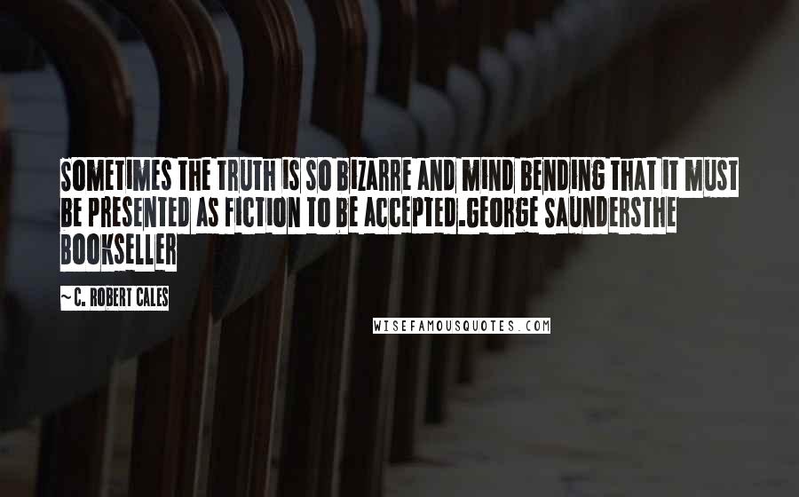 C. Robert Cales Quotes: Sometimes the truth is so bizarre and mind bending that it must be presented as fiction to be accepted.George SaundersThe Bookseller