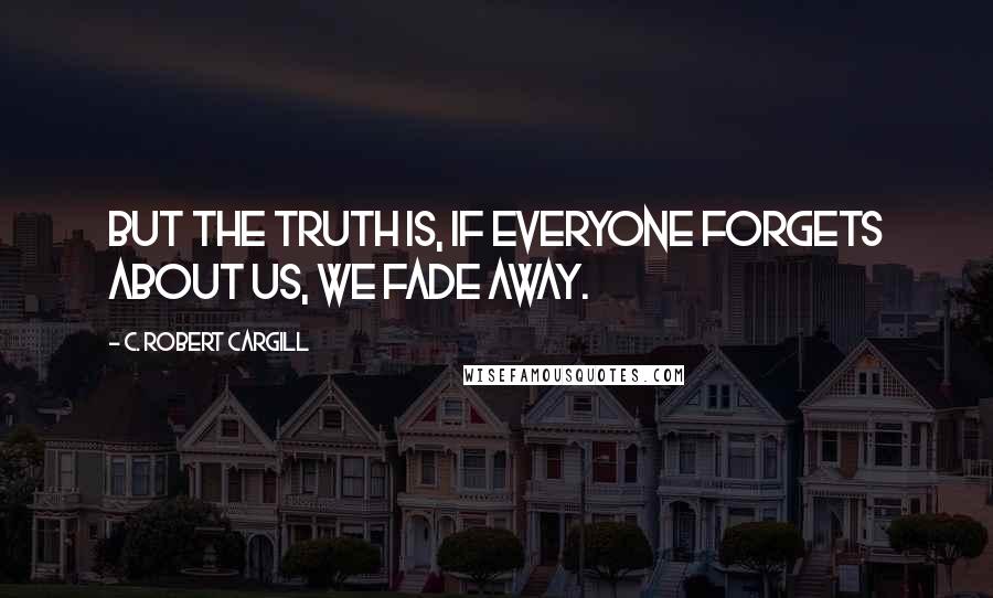 C. Robert Cargill Quotes: But the truth is, if everyone forgets about us, we fade away.