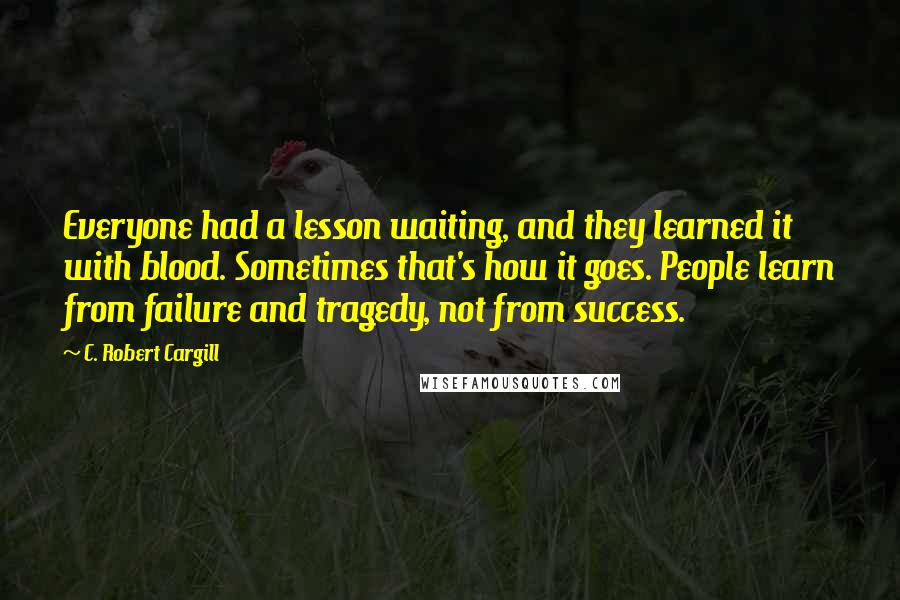 C. Robert Cargill Quotes: Everyone had a lesson waiting, and they learned it with blood. Sometimes that's how it goes. People learn from failure and tragedy, not from success.