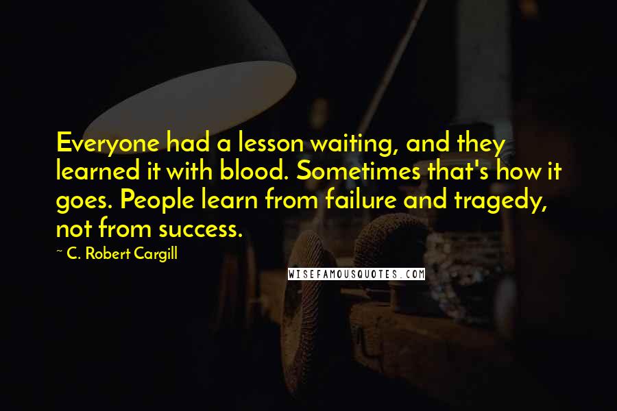 C. Robert Cargill Quotes: Everyone had a lesson waiting, and they learned it with blood. Sometimes that's how it goes. People learn from failure and tragedy, not from success.