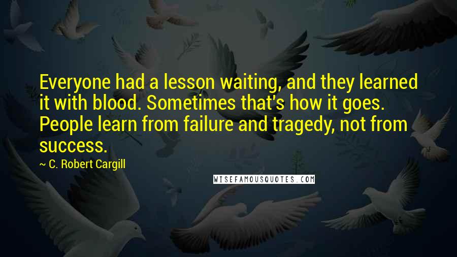 C. Robert Cargill Quotes: Everyone had a lesson waiting, and they learned it with blood. Sometimes that's how it goes. People learn from failure and tragedy, not from success.