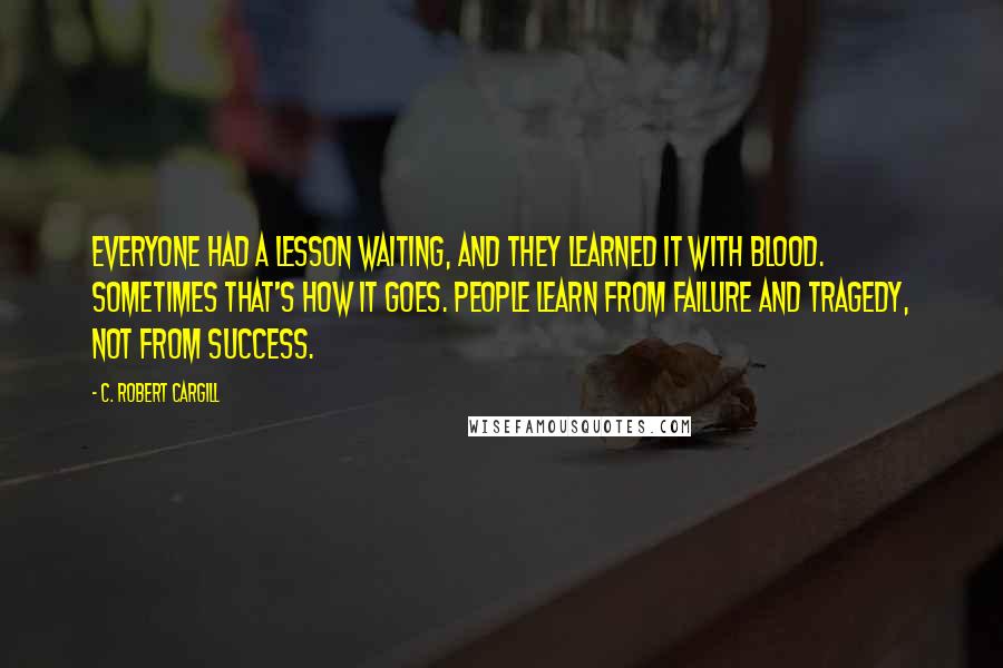 C. Robert Cargill Quotes: Everyone had a lesson waiting, and they learned it with blood. Sometimes that's how it goes. People learn from failure and tragedy, not from success.