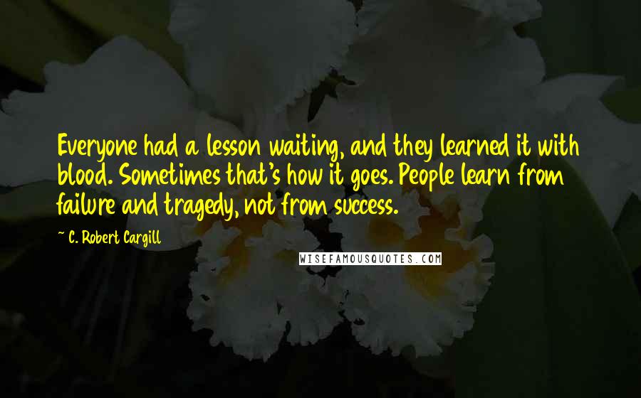 C. Robert Cargill Quotes: Everyone had a lesson waiting, and they learned it with blood. Sometimes that's how it goes. People learn from failure and tragedy, not from success.