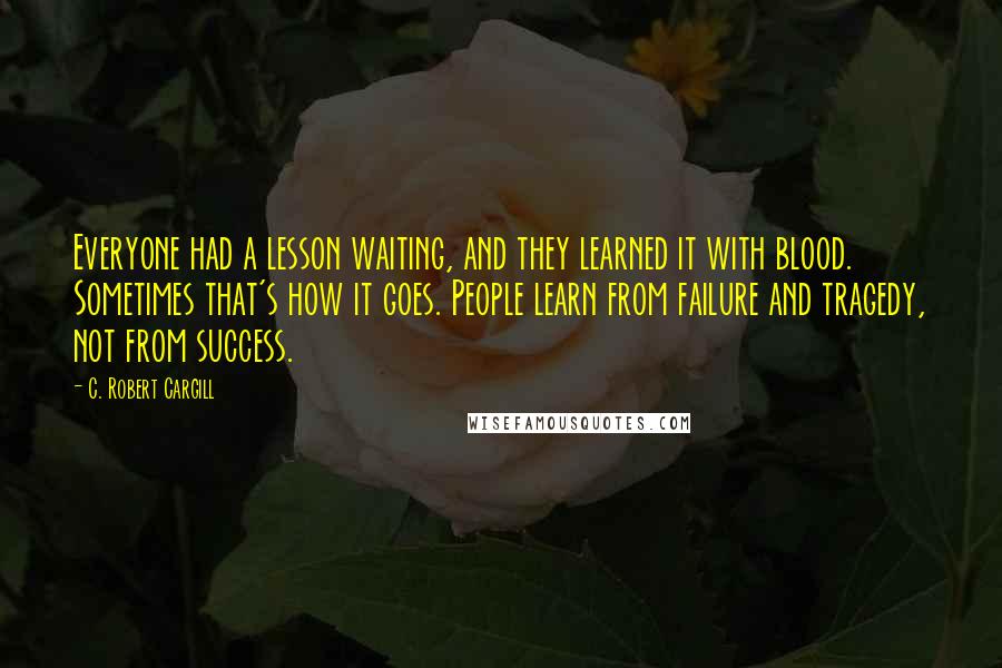 C. Robert Cargill Quotes: Everyone had a lesson waiting, and they learned it with blood. Sometimes that's how it goes. People learn from failure and tragedy, not from success.