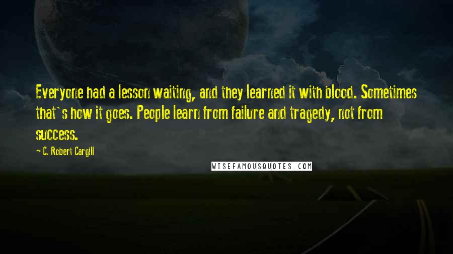 C. Robert Cargill Quotes: Everyone had a lesson waiting, and they learned it with blood. Sometimes that's how it goes. People learn from failure and tragedy, not from success.