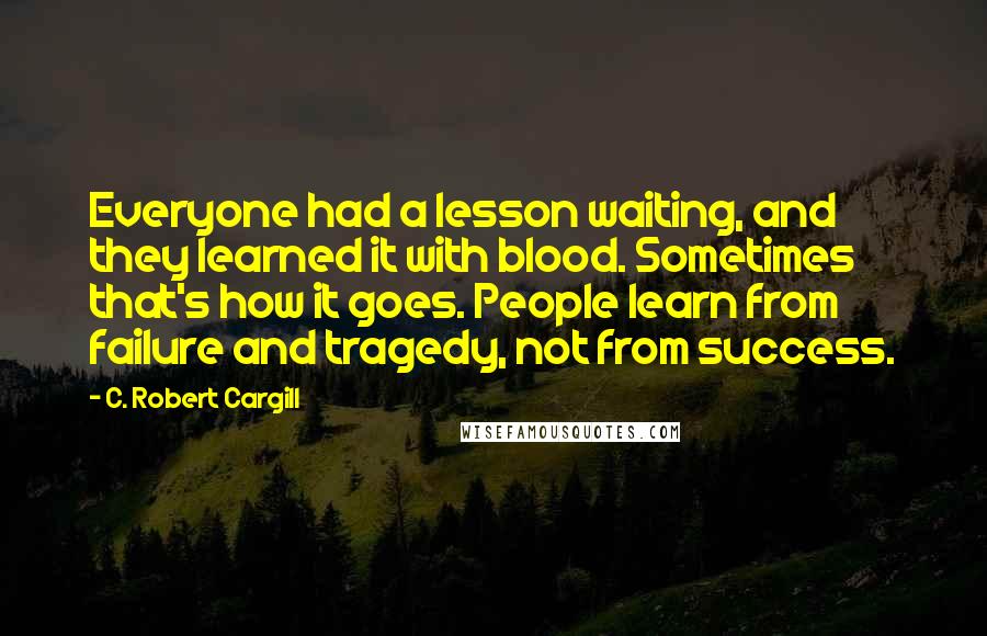 C. Robert Cargill Quotes: Everyone had a lesson waiting, and they learned it with blood. Sometimes that's how it goes. People learn from failure and tragedy, not from success.