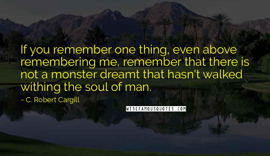 C. Robert Cargill Quotes: If you remember one thing, even above remembering me, remember that there is not a monster dreamt that hasn't walked withing the soul of man.