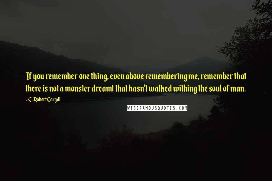 C. Robert Cargill Quotes: If you remember one thing, even above remembering me, remember that there is not a monster dreamt that hasn't walked withing the soul of man.