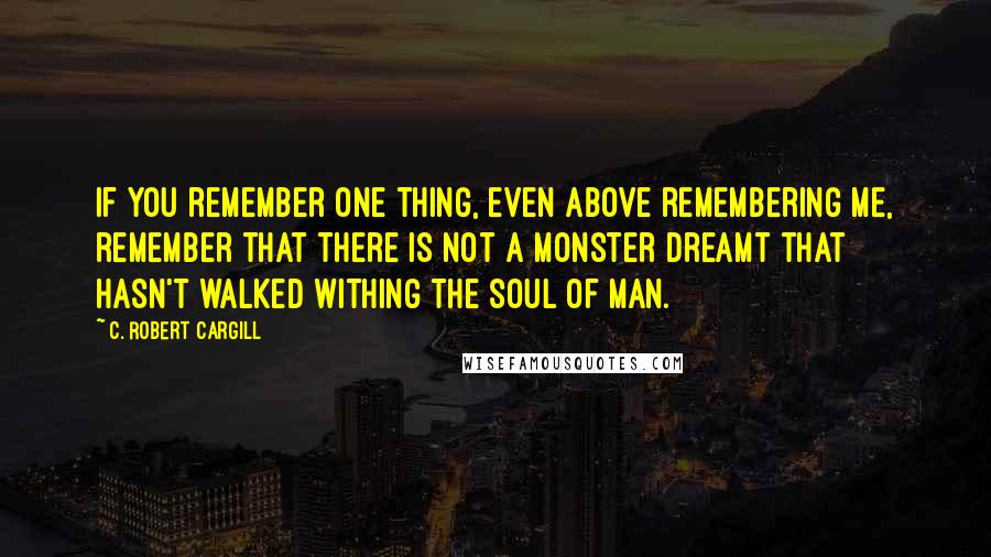 C. Robert Cargill Quotes: If you remember one thing, even above remembering me, remember that there is not a monster dreamt that hasn't walked withing the soul of man.