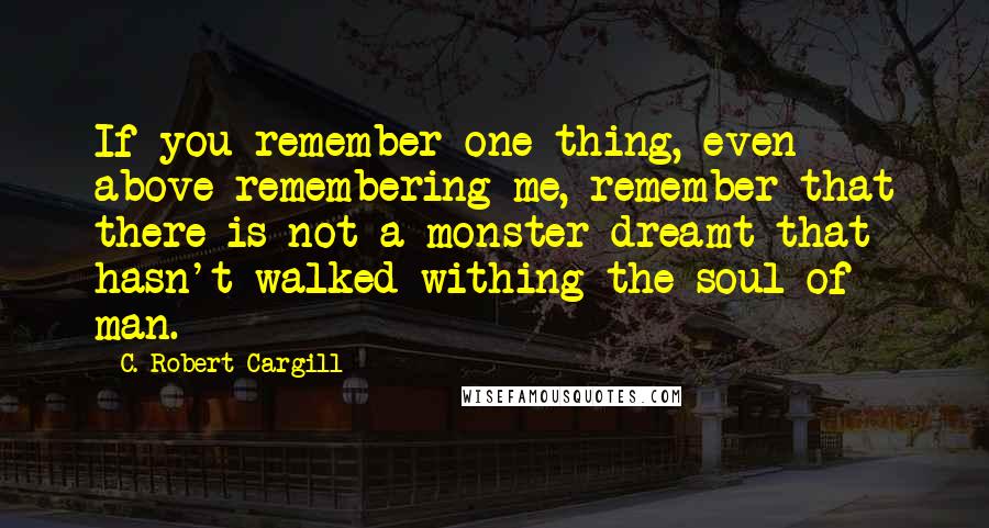 C. Robert Cargill Quotes: If you remember one thing, even above remembering me, remember that there is not a monster dreamt that hasn't walked withing the soul of man.