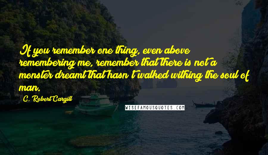 C. Robert Cargill Quotes: If you remember one thing, even above remembering me, remember that there is not a monster dreamt that hasn't walked withing the soul of man.