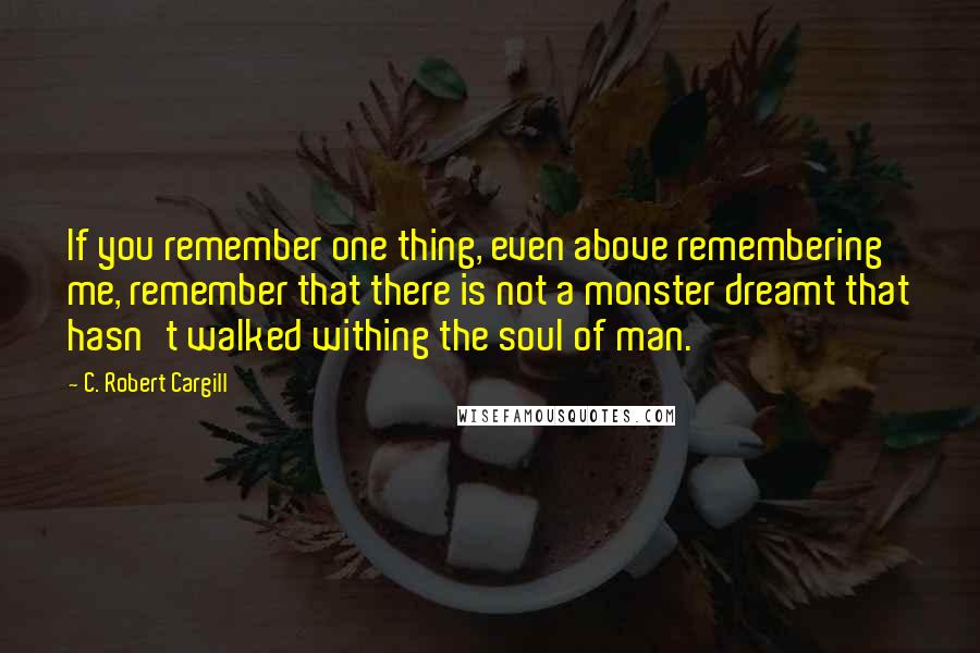 C. Robert Cargill Quotes: If you remember one thing, even above remembering me, remember that there is not a monster dreamt that hasn't walked withing the soul of man.