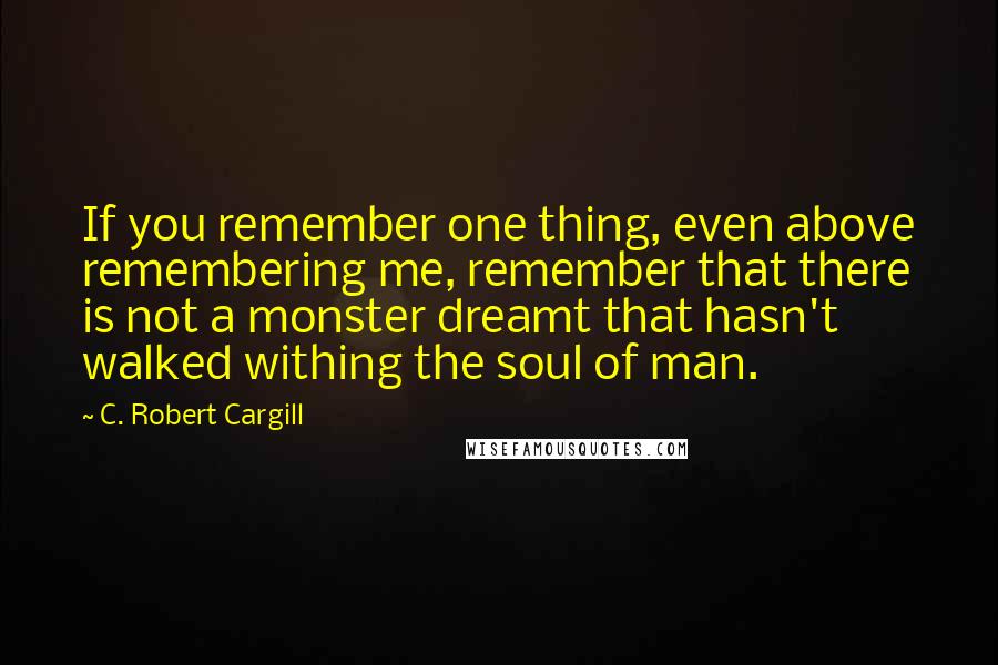 C. Robert Cargill Quotes: If you remember one thing, even above remembering me, remember that there is not a monster dreamt that hasn't walked withing the soul of man.
