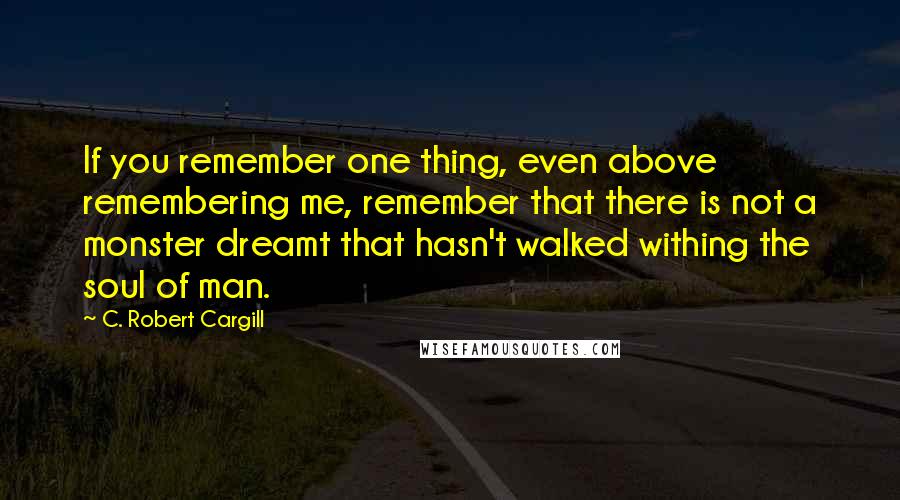 C. Robert Cargill Quotes: If you remember one thing, even above remembering me, remember that there is not a monster dreamt that hasn't walked withing the soul of man.