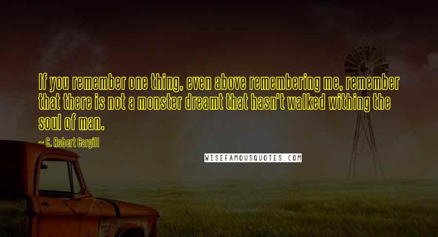 C. Robert Cargill Quotes: If you remember one thing, even above remembering me, remember that there is not a monster dreamt that hasn't walked withing the soul of man.