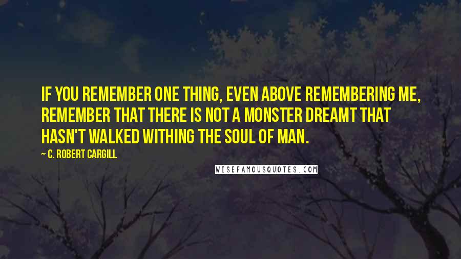 C. Robert Cargill Quotes: If you remember one thing, even above remembering me, remember that there is not a monster dreamt that hasn't walked withing the soul of man.