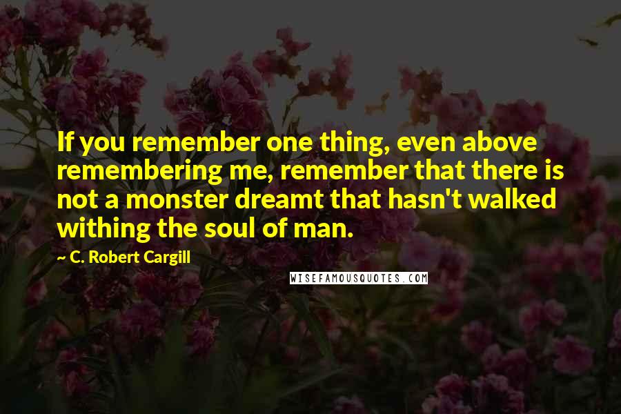 C. Robert Cargill Quotes: If you remember one thing, even above remembering me, remember that there is not a monster dreamt that hasn't walked withing the soul of man.