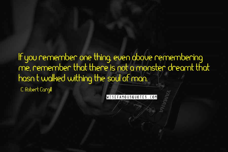 C. Robert Cargill Quotes: If you remember one thing, even above remembering me, remember that there is not a monster dreamt that hasn't walked withing the soul of man.