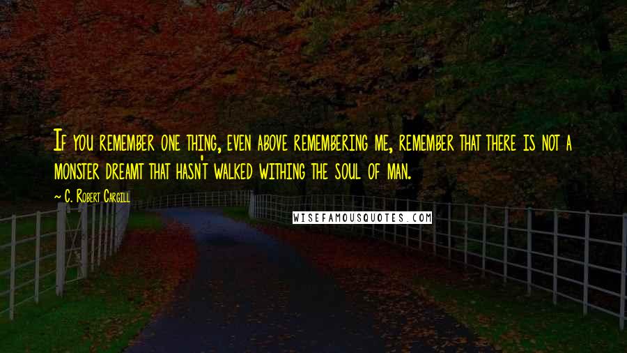 C. Robert Cargill Quotes: If you remember one thing, even above remembering me, remember that there is not a monster dreamt that hasn't walked withing the soul of man.