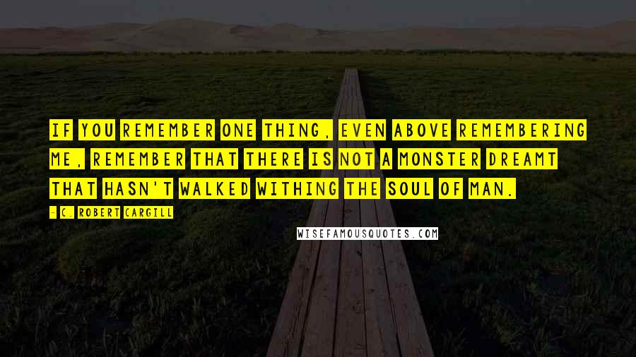 C. Robert Cargill Quotes: If you remember one thing, even above remembering me, remember that there is not a monster dreamt that hasn't walked withing the soul of man.