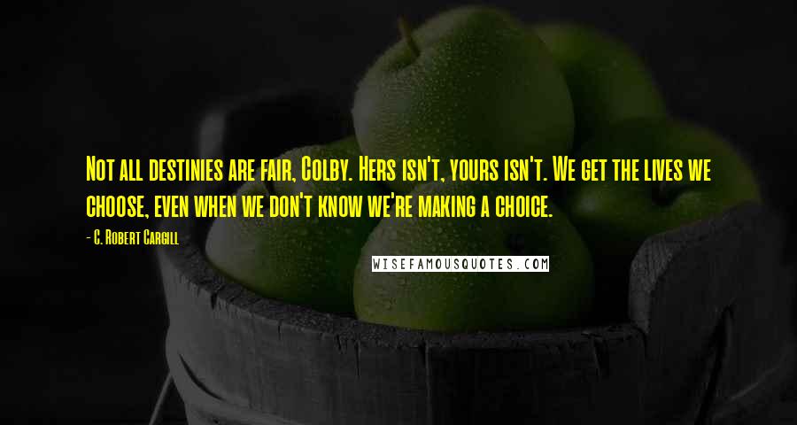 C. Robert Cargill Quotes: Not all destinies are fair, Colby. Hers isn't, yours isn't. We get the lives we choose, even when we don't know we're making a choice.