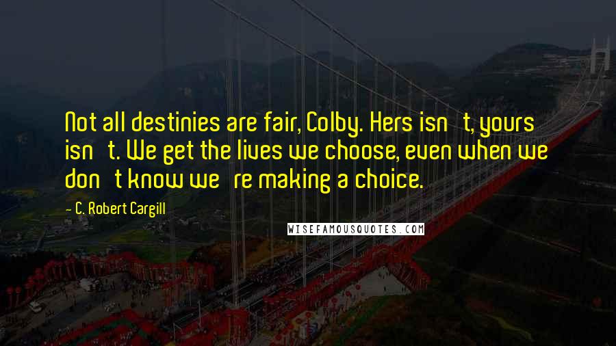 C. Robert Cargill Quotes: Not all destinies are fair, Colby. Hers isn't, yours isn't. We get the lives we choose, even when we don't know we're making a choice.