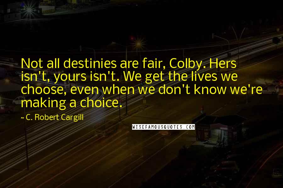 C. Robert Cargill Quotes: Not all destinies are fair, Colby. Hers isn't, yours isn't. We get the lives we choose, even when we don't know we're making a choice.