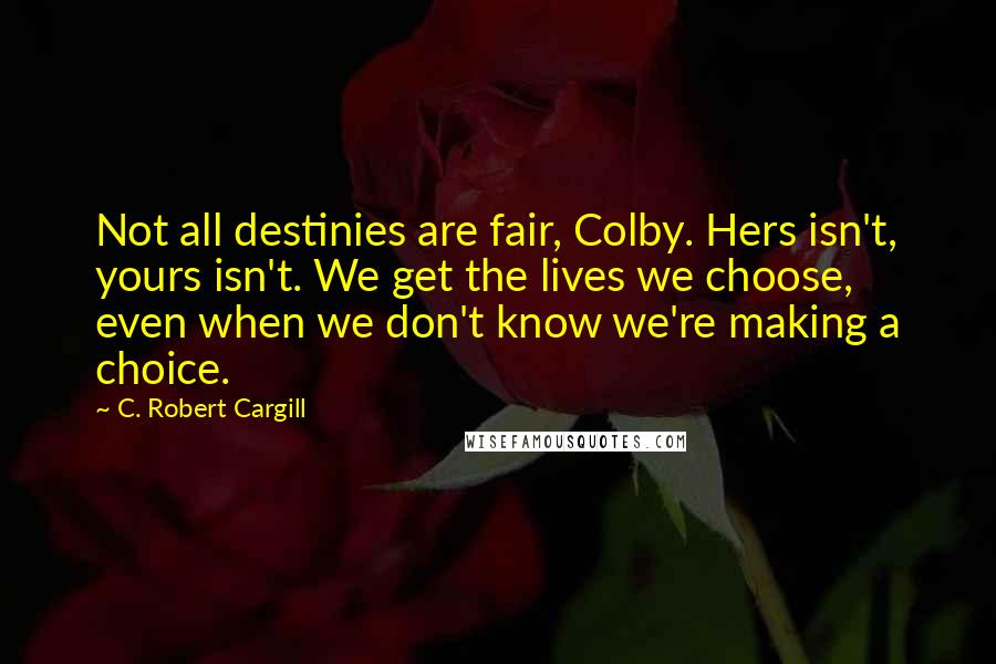 C. Robert Cargill Quotes: Not all destinies are fair, Colby. Hers isn't, yours isn't. We get the lives we choose, even when we don't know we're making a choice.