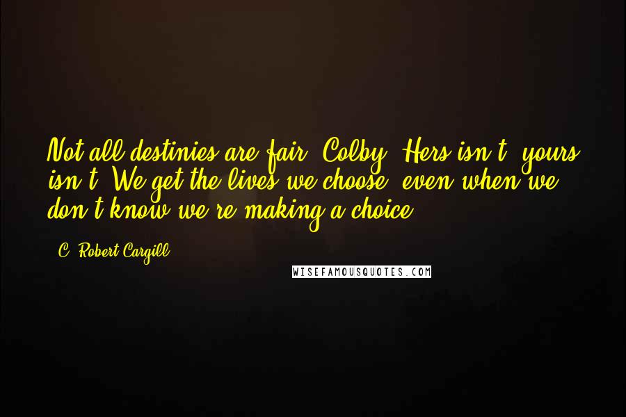 C. Robert Cargill Quotes: Not all destinies are fair, Colby. Hers isn't, yours isn't. We get the lives we choose, even when we don't know we're making a choice.