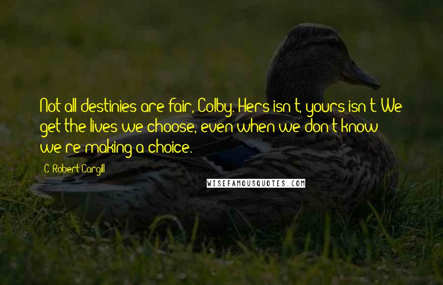 C. Robert Cargill Quotes: Not all destinies are fair, Colby. Hers isn't, yours isn't. We get the lives we choose, even when we don't know we're making a choice.