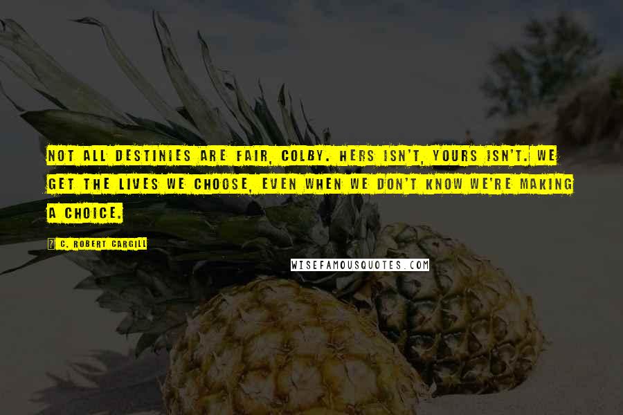 C. Robert Cargill Quotes: Not all destinies are fair, Colby. Hers isn't, yours isn't. We get the lives we choose, even when we don't know we're making a choice.