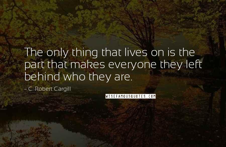 C. Robert Cargill Quotes: The only thing that lives on is the part that makes everyone they left behind who they are.