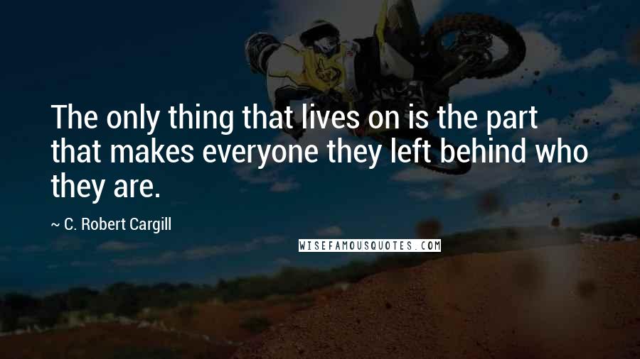 C. Robert Cargill Quotes: The only thing that lives on is the part that makes everyone they left behind who they are.