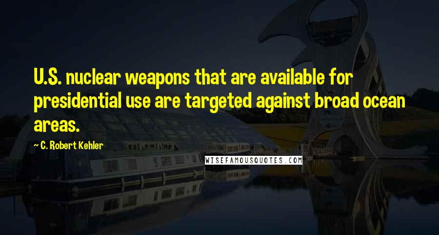 C. Robert Kehler Quotes: U.S. nuclear weapons that are available for presidential use are targeted against broad ocean areas.